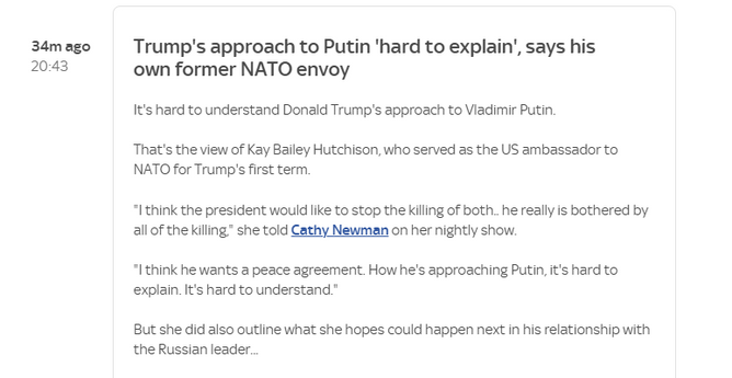 34mago Trump's approach to Putin 'hard to explain’, says his

20:43 own former NATO envoy
It's hard to understand Donald Trump's approach to Viadimir Putin.
That's the view of Kay Bailey Hutchison, who served as the US ambassador to
NATO for Trump's first term.
“I think the president would like to stop the killing of both. he really is bothered by
all of the killing” she told Cathy Newman on her nightly show.
“Ithink he wants a peace agreement. How he's approaching Putin, it's hard to
explain. It's hard to understand."
But she did also outline what she hopes could happen next in his relationship with
the Russian leader.