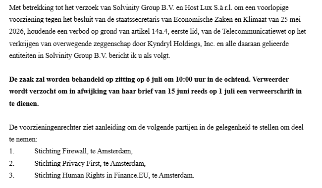 Met betrekking tot het verzoek van Solvinity Group B.V. en Host Lux S.3 1. om een voorlopige
voorziening tegen het besluit van de staatssecretaris van Economische Zaken en Klimaat van 25 mei
2026, houdende een verbod op grond van artikel 1424, eerste lid, van de Telecommunicatiewet op het
verksijgen van overwegende zeggenschap door Kyndryl Holdings, Inc. en alle daaraan gelicerde
entiteiten in Solvinity Group B.V. bericht ik u als volgt.

De zaak zal worden behandeld op zitting op 6 juli om 10:00 uur in de ochtend. Verweerder
wordt verzocht om in afwijking van haar brief van 15 juni reeds op 1 juli een verweerschrift in
te dienen.

De voorzieningenrechter ziet aanleiding om de volgende partijen in de gelegenheid te stellen om deel
te nemen

1 Stichting Firewall, te Amsterdam,

2 Stichting Privacy First, te Amsterdam,

3 Stichting Human Rights in Finance EU, te Amsterdam